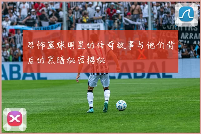 恐怖篮球明星的传奇故事与他们背后的黑暗秘密揭秘