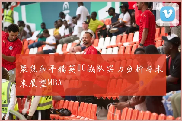 聚焦和平精英IG战队实力分析与未来展望MBA