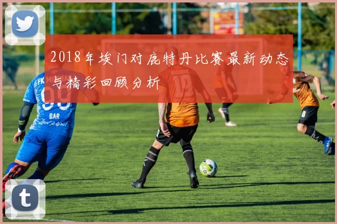 2018年埃门对鹿特丹比赛最新动态与精彩回顾分析