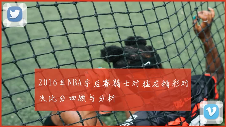 2016年NBA季后赛骑士对猛龙精彩对决比分回顾与分析