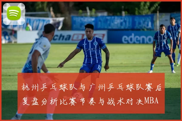 杭州乒乓球队与广州乒乓球队赛后复盘分析比赛节奏与战术对决MBA