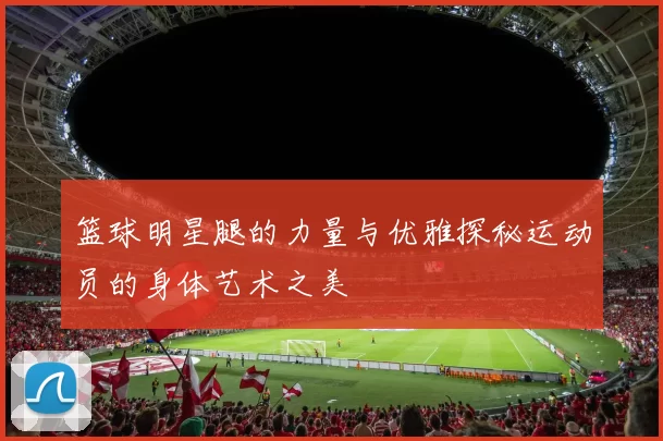 篮球明星腿的力量与优雅探秘运动员的身体艺术之美