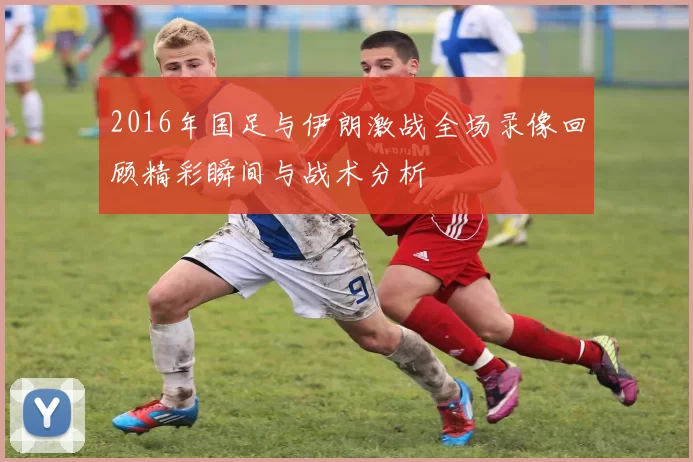 2016年国足与伊朗激战全场录像回顾精彩瞬间与战术分析