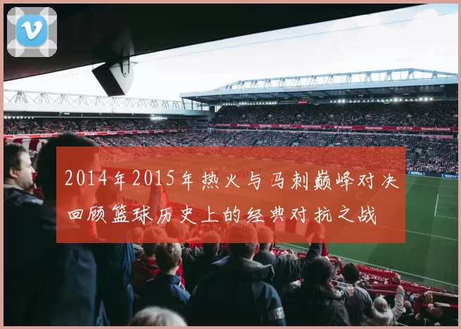 2014年2015年热火与马刺巅峰对决回顾篮球历史上的经典对抗之战
