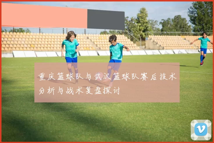 重庆篮球队与武汉篮球队赛后技术分析与战术复盘探讨