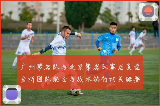 广州攀岩队与北京攀岩队赛后复盘分析团队配合与战术执行的关键要素MBA